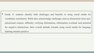  Grade 11 students identify both challenges and benefits in using social media for
vocabulary enrichment. While they acknowledge challenges such as distractions from non-
educational content, difficulty verifying information, information overload, and potential
for negative interactions, their overall attitude towards using social media for language
learning remains positive.
 