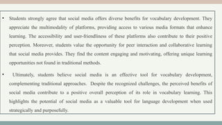 • Students strongly agree that social media offers diverse benefits for vocabulary development. They
appreciate the multimodality of platforms, providing access to various media formats that enhance
learning. The accessibility and user-friendliness of these platforms also contribute to their positive
perception. Moreover, students value the opportunity for peer interaction and collaborative learning
that social media provides. They find the content engaging and motivating, offering unique learning
opportunities not found in traditional methods.
• Ultimately, students believe social media is an effective tool for vocabulary development,
complementing traditional approaches. Despite the recognized challenges, the perceived benefits of
social media contribute to a positive overall perception of its role in vocabulary learning. This
highlights the potential of social media as a valuable tool for language development when used
strategically and purposefully.
 