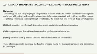 ACTION PLAN TO ENHANCE VOCABULARY LEARNING THROUGH SOCIAL MEDIA
Rationale:
The findings of this study highlight the potential of social media to support vocabulary development
while also addressing challenges like distractions, information overload, and verifying credible content.
To enhance vocabulary learning through social media, the action plan will focus on three key objectives:
(1) Guide educators on effectively integrating social media into vocabulary instruction,
(2) Develop strategies that address diverse student preferences and needs, and
(3) Help students identify and use valuable educational content on social media.
These objectives aim to maximize the benefits of social media for language learning while minimizing
its challenges.
 