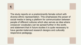 CREDITS: This presentation template was created by
Slidesgo, and includes icons by Flaticon, and infographics
& images by Freepik
The study reports on a predominantly female cohort with
diverse ethnic representation. This emphasizes the power of
social media in being a platform for communication between
people of different cultures which also serves as idea where
crossover vocabulary can be spread further in the world,
and statement that in future studies it is quite necessary to
have gender-balanced research designs and culturally
responsive pedagogy.
1
 