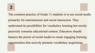 CREDITS: This presentation template was created by
Slidesgo, and includes icons by Flaticon, and infographics
& images by Freepik
The common practice of Grade 11 students is to use social media
primarily for entertainment and social interaction. They
understand its possibilities for vocabulary learning but mostly
passively consume educational content. Educators should
harness the power of social media to create engaging learning
opportunities that actively promote vocabulary acquisition.
2
 