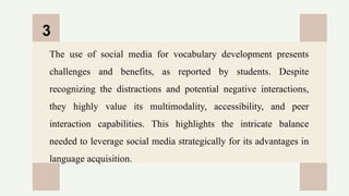 CREDITS: This presentation template was created by
Slidesgo, and includes icons by Flaticon, and infographics
& images by Freepik
The use of social media for vocabulary development presents
challenges and benefits, as reported by students. Despite
recognizing the distractions and potential negative interactions,
they highly value its multimodality, accessibility, and peer
interaction capabilities. This highlights the intricate balance
needed to leverage social media strategically for its advantages in
language acquisition.
3
 