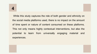 CREDITS: This presentation template was created by
Slidesgo, and includes icons by Flaticon, and infographics
& images by Freepik
While this study captures the role of both gender and ethnicity on
the social media platforms used, there is no impact on the amount
of time spent or nature of content consumed on these platforms.
This not only means highly contextual interventions, but also the
potential to learn from universally engaging material and
experiences.
4
 