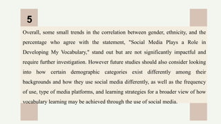 CREDITS: This presentation template was created by
Slidesgo, and includes icons by Flaticon, and infographics
& images by Freepik
Overall, some small trends in the correlation between gender, ethnicity, and the
percentage who agree with the statement, "Social Media Plays a Role in
Developing My Vocabulary," stand out but are not significantly impactful and
require further investigation. However future studies should also consider looking
into how certain demographic categories exist differently among their
backgrounds and how they use social media differently, as well as the frequency
of use, type of media platforms, and learning strategies for a broader view of how
vocabulary learning may be achieved through the use of social media.
5
 