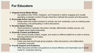 CREDITS: This presentation template was created by
Slidesgo, and includes icons by Flaticon, and infographics
& images by Freepik
1. Integrate Social Media Wisely
• Use platforms like TikTok, Instagram, and Facebook to deliver engaging and visually
appealing vocabulary content through interactive methods like quizzes and discussions.
2. Encourage Active Learning
• Design tasks that require students to actively use new vocabulary, such as creating posts,
commenting, and participating in online discussions.
3. Develop Digital Literacy
• Teach students to evaluate information critically, differentiate credible sources, and
navigate social media responsibly.
4. Diversify Content and Mediums
• Use various formats (videos, images, and audio) on different platforms to cater to diverse
learning preferences and styles.
5. Promote Collaboration
• Foster peer learning through group projects, online discussions, and collaborative
vocabulary exercises.
6. Provide Support and Guidelines
• Offer structured activities and guidance to ensure effective and meaningful use of social
media for vocabulary learning.
For Educators
 