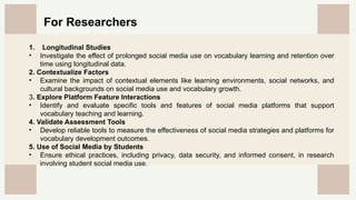 CREDITS: This presentation template was created by
Slidesgo, and includes icons by Flaticon, and infographics
& images by Freepik
For Researchers
1. Longitudinal Studies
• Investigate the effect of prolonged social media use on vocabulary learning and retention over
time using longitudinal data.
2. Contextualize Factors
• Examine the impact of contextual elements like learning environments, social networks, and
cultural backgrounds on social media use and vocabulary growth.
3. Explore Platform Feature Interactions
• Identify and evaluate specific tools and features of social media platforms that support
vocabulary teaching and learning.
4. Validate Assessment Tools
• Develop reliable tools to measure the effectiveness of social media strategies and platforms for
vocabulary development outcomes.
5. Use of Social Media by Students
• Ensure ethical practices, including privacy, data security, and informed consent, in research
involving student social media use.
 