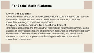 CREDITS: This presentation template was created by
Slidesgo, and includes icons by Flaticon, and infographics
& images by Freepik
For Social Media Platforms
1. Work with Educators
•Collaborate with educators to develop educational tools and resources, such as
dedicated channels, curated videos, and interactive features, to support
vocabulary learning on social media platforms.
2. Explore Recommendations for Educational Content
•Implement algorithms and features that recommend educational content, aiding
students in easily accessing and engaging with resources to enhance vocabulary
development. Combine efforts of educators, researchers, and social media
platforms to create a comprehensive learning experience for students in
vocabulary development.
 