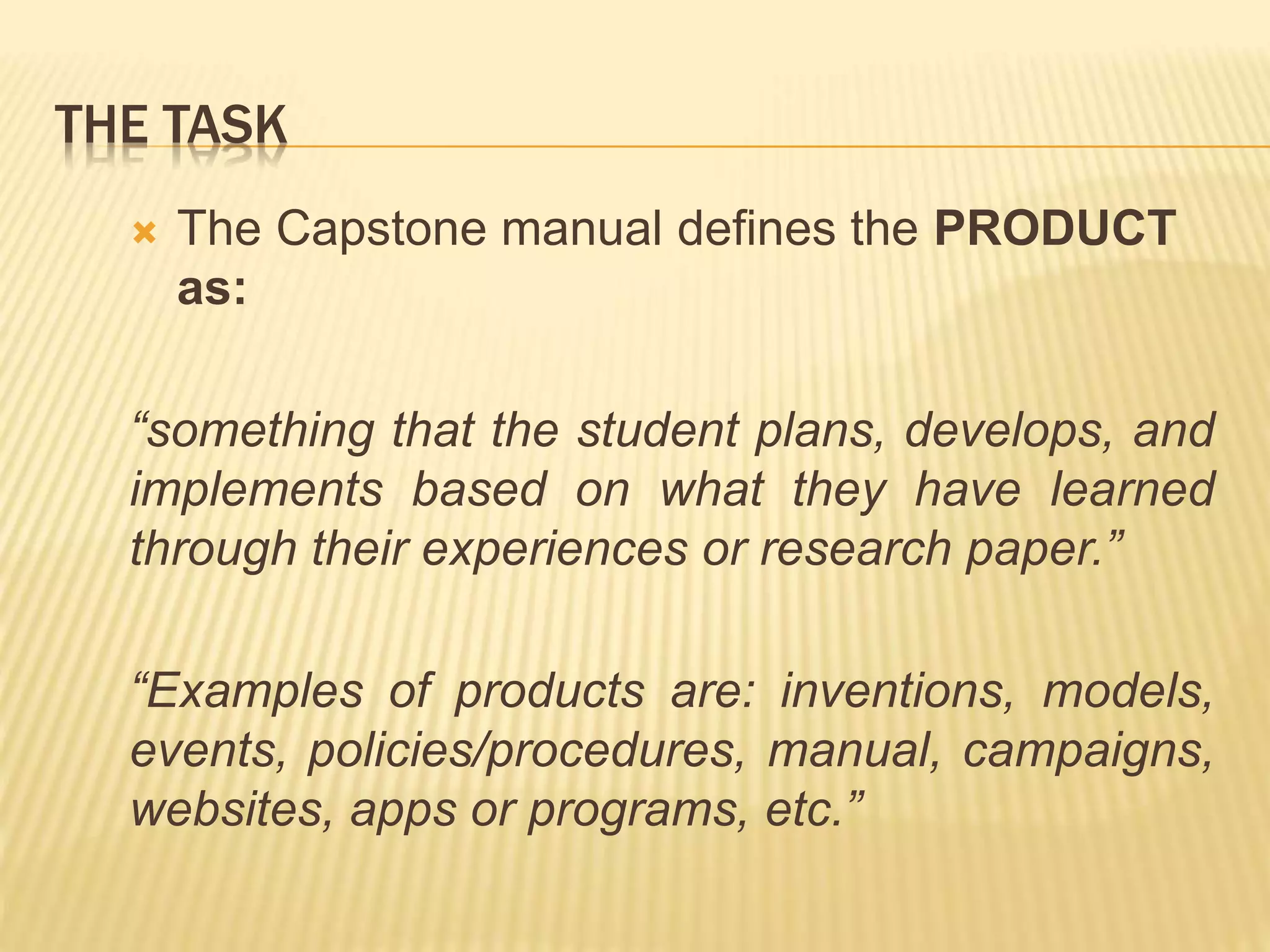 THE TASK
 The Capstone manual defines the PRODUCT
as:
“something that the student plans, develops, and
implements based on what they have learned
through their experiences or research paper.”
“Examples of products are: inventions, models,
events, policies/procedures, manual, campaigns,
websites, apps or programs, etc.”
 