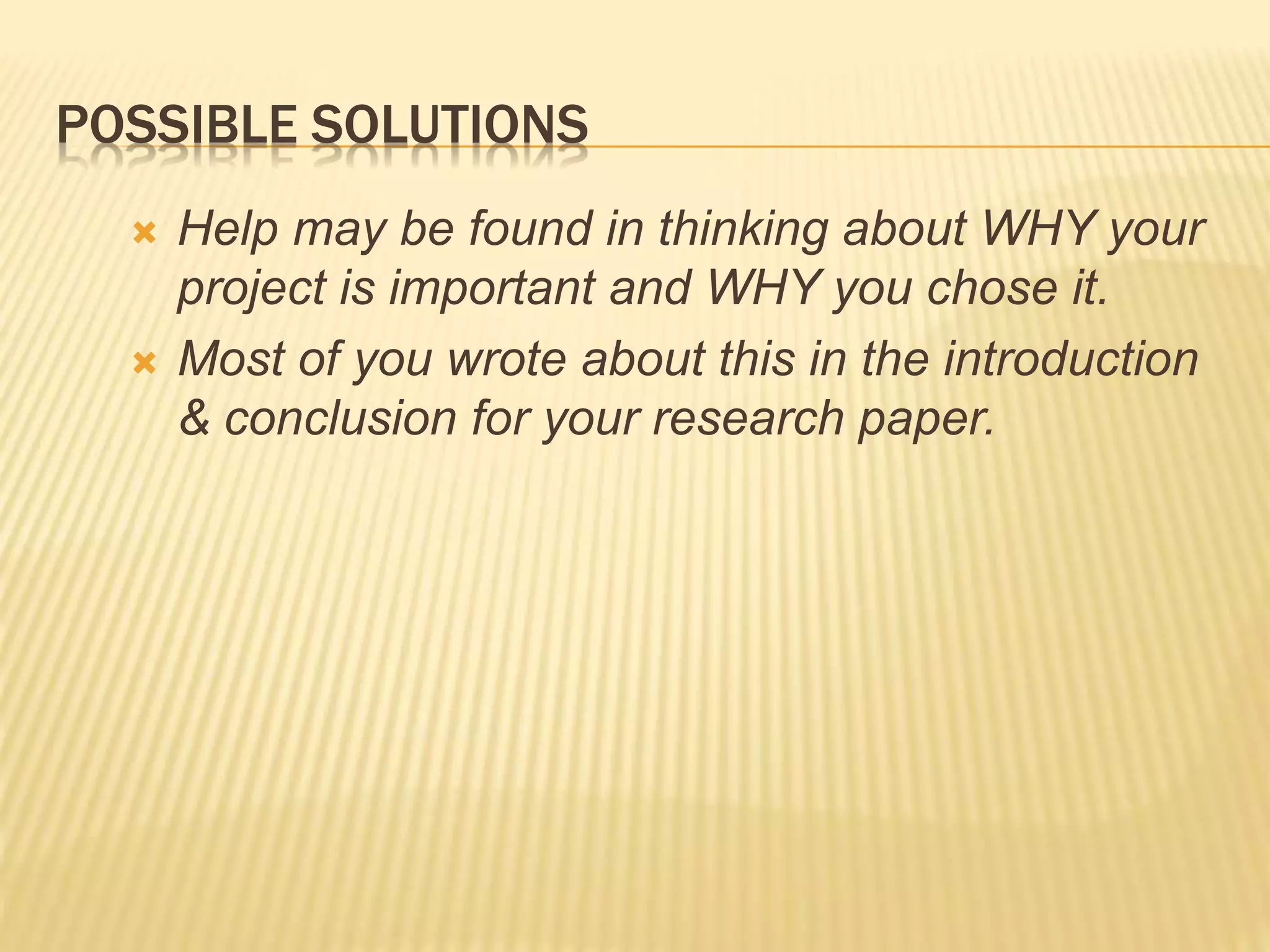 POSSIBLE SOLUTIONS
 Help may be found in thinking about WHY your
project is important and WHY you chose it.
 Most of you wrote about this in the introduction
& conclusion for your research paper.
 