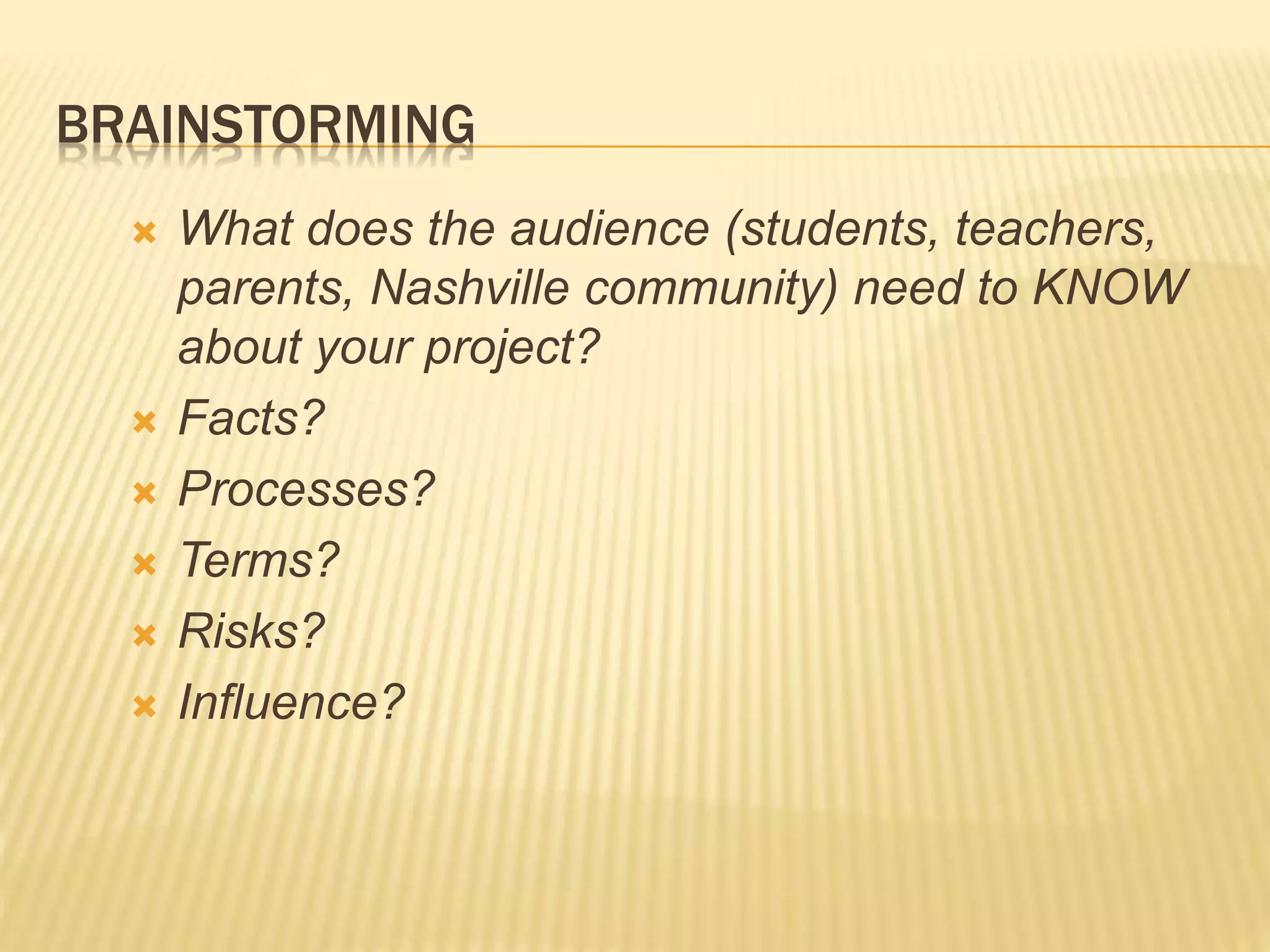 BRAINSTORMING
 What does the audience (students, teachers,
parents, Nashville community) need to KNOW
about your project?
 Facts?
 Processes?
 Terms?
 Risks?
 Influence?
 