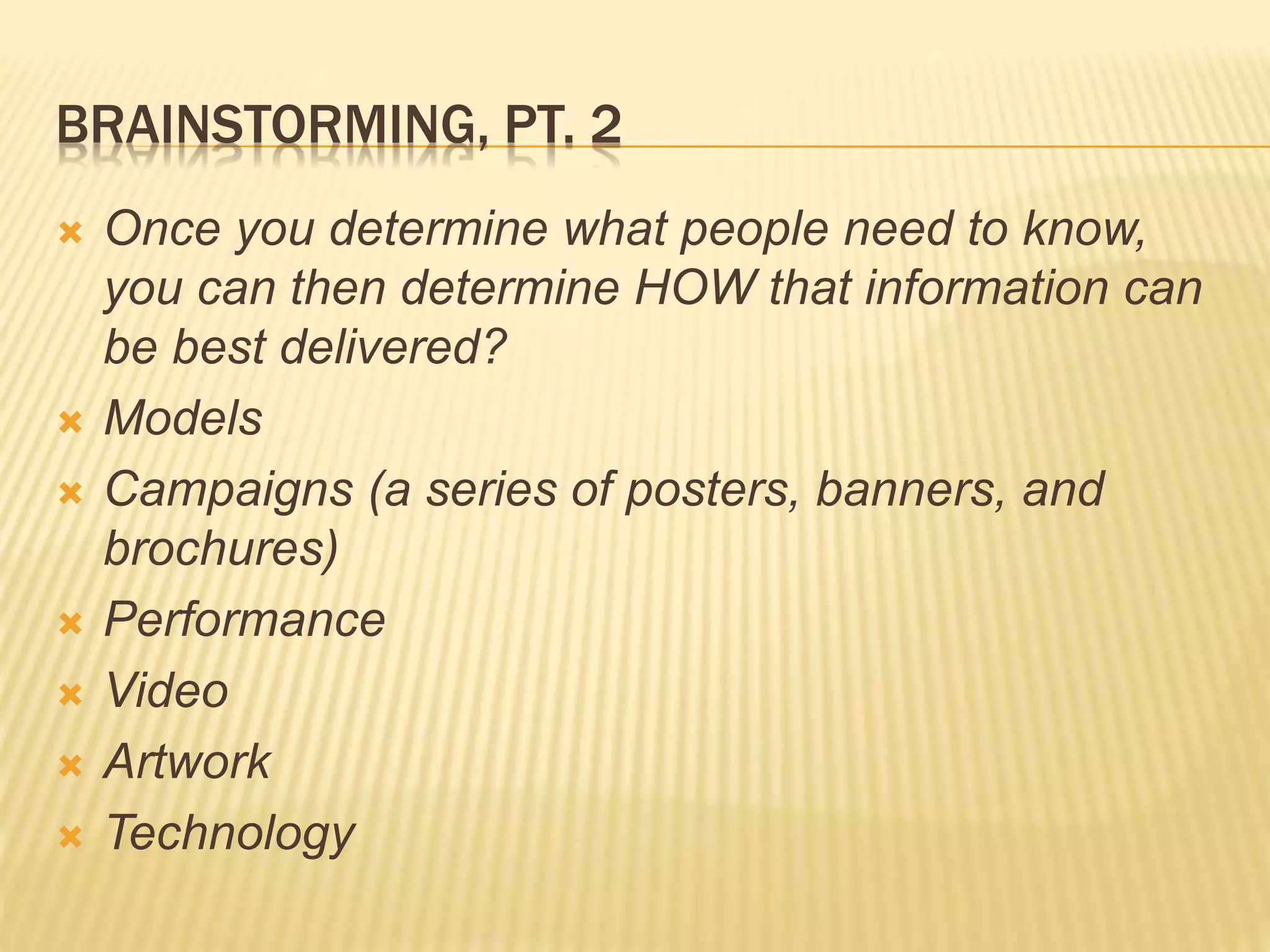 BRAINSTORMING, PT. 2
 Once you determine what people need to know,
you can then determine HOW that information can
be best delivered?
 Models
 Campaigns (a series of posters, banners, and
brochures)
 Performance
 Video
 Artwork
 Technology
 