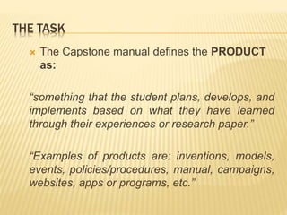 THE TASK
 The Capstone manual defines the PRODUCT
as:
“something that the student plans, develops, and
implements based on what they have learned
through their experiences or research paper.”
“Examples of products are: inventions, models,
events, policies/procedures, manual, campaigns,
websites, apps or programs, etc.”
 