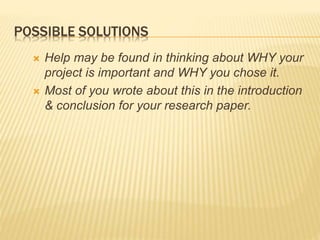 POSSIBLE SOLUTIONS
 Help may be found in thinking about WHY your
project is important and WHY you chose it.
 Most of you wrote about this in the introduction
& conclusion for your research paper.
 