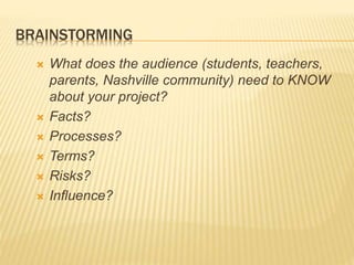 BRAINSTORMING
 What does the audience (students, teachers,
parents, Nashville community) need to KNOW
about your project?
 Facts?
 Processes?
 Terms?
 Risks?
 Influence?
 