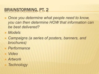 BRAINSTORMING, PT. 2
 Once you determine what people need to know,
you can then determine HOW that information can
be best delivered?
 Models
 Campaigns (a series of posters, banners, and
brochures)
 Performance
 Video
 Artwork
 Technology
 