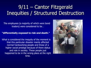 9/11 – Cantor Fitzgerald Inequities / Structured Destruction The employees (a majority of which were bond traders) were considered to be… “ differentially exposed to risk and death.”   What is considered the inequity of the moment is that this particular disaster mainly affected normal hardworking people and those of a higher social prestige because of there status and role in society. These people just happened to be in the wrong place at the right time. 