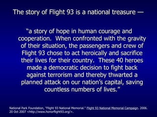 The story of Flight 93 is a national treasure —   “ a story of hope in human courage and cooperation.  When confronted with the gravity of their situation, the passengers and crew of Flight 93 chose to act heroically and sacrifice their lives for their country.  These 40 heroes made a democratic decision to fight back against terrorism and thereby thwarted a planned attack on our nation’s capital, saving countless numbers of lives.” National Park Foundation, "Flight 93 National Memorial."  Flight 93 National Memorial Campaign . 2006. 20 Oct 2007 <http://www.honorflight93.org/>. 