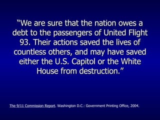 “ We are sure that the nation owes a debt to the passengers of United Flight 93. Their actions saved the lives of countless others, and may have saved either the U.S. Capitol or the White House from destruction.” The 9/11 Commission Report . Washington D.C.: Government Printing Office, 2004. 