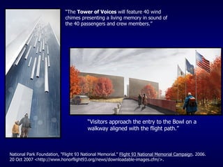 “ The  Tower of Voices  will feature 40 wind chimes presenting a living memory in sound of the 40 passengers and crew members.” “ Visitors approach the entry to the Bowl on a walkway aligned with the flight path.” National Park Foundation, "Flight 93 National Memorial."  Flight 93 National Memorial Campaign . 2006. 20 Oct 2007 <http://www.honorflight93.org/news/downloadable-images.cfm/>. 