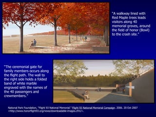 “ A walkway lined with Red Maple trees leads visitors along 40 memorial groves, around the field of honor (Bowl) to the crash site.” “ The ceremonial gate for family members occurs along the flight path. The wall to the right side holds a folded band of white marble engraved with the names of the 40 passengers and crewmembers.” National Park Foundation, "Flight 93 National Memorial."  Flight 93 National Memorial Campaign . 2006. 20 Oct 2007 <http://www.honorflight93.org/news/downloadable-images.cfm/>. 
