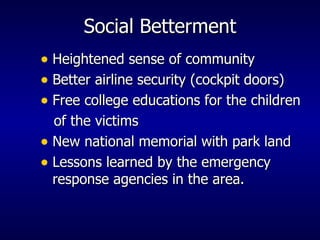 Social Betterment Heightened sense of community Better airline security (cockpit doors) Free college educations for the children  of the victims New national memorial with park land Lessons learned by the emergency response agencies in the area. 