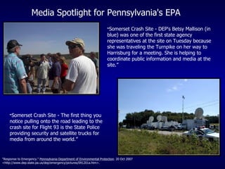 “ Somerset Crash Site - DEP's Betsy Mallison (in blue) was one of the first state agency representatives at the site on Tuesday because she was traveling the Turnpike on her way to Harrisburg for a meeting. She is helping to coordinate public information and media at the site.” “ Somerset Crash Site - The first thing you notice pulling onto the road leading to the crash site for Flight 93 is the State Police providing security and satellite trucks for media from around the world.” Media Spotlight for Pennsylvania's EPA "Response to Emergency."  Pennsylvania Department of Environmental Protection . 20 Oct 2007 <http://www.dep.state.pa.us/dep/emergency/pictures/091201a.htm>. 