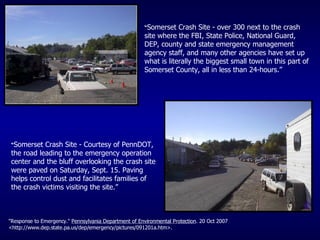 “ Somerset Crash Site - over 300 next to the crash site where the FBI, State Police, National Guard, DEP, county and state emergency management agency staff, and many other agencies have set up what is literally the biggest small town in this part of Somerset County, all in less than 24-hours.” “ Somerset Crash Site - Courtesy of PennDOT, the road leading to the emergency operation center and the bluff overlooking the crash site were paved on Saturday, Sept. 15. Paving helps control dust and facilitates families of the crash victims visiting the site.”  "Response to Emergency."  Pennsylvania Department of Environmental Protection . 20 Oct 2007 <http://www.dep.state.pa.us/dep/emergency/pictures/091201a.htm>. 