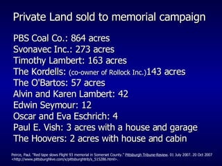 Private Land sold to memorial campaign  PBS Coal Co.: 864 acres Svonavec Inc.: 273 acres Timothy Lambert: 163 acres The Kordells:  (co-owner of Rollock Inc.) 143 acres  The O'Bartos: 57 acres  Alvin and Karen Lambert: 42  Edwin Seymour: 12 Oscar and Eva Eschrich: 4 Paul E. Vish: 3 acres with a house and garage The Hoovers: 2 acres with house and cabin Peirce, Paul. "Red tape slows Flight 93 memorial in Somerset County."  Pittsburgh Tribune-Review . 01 July 2007. 20 Oct 2007 <http://www.pittsburghlive.com/x/pittsburghtrib/s_515286.html>. 