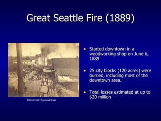 Great Seattle Fire (1889) Started downtown in a woodworking shop on June 6, 1889 25 city blocks (120 acres) were burned, including most of the downtown area. Total losses estimated at up to $20 million Photo Credit: Boyd and Braas 
