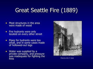 Great Seattle Fire (1889) Most structures in the area were made of wood Fire hydrants were only located on every other street Pipes for hydrants were too small, and in some cases made of hollowed-out logs Water was supplied by a private company, and pressure was inadequate for fighting the fires Photo by John P. Soule 
