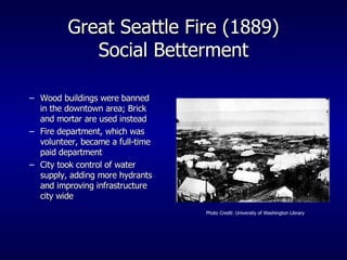 Great Seattle Fire (1889) Social Betterment Wood buildings were banned in the downtown area; Brick and mortar are used instead Fire department, which was volunteer, became a full-time paid department City took control of water supply, adding more hydrants and improving infrastructure city wide Photo Credit: University of Washington Library 