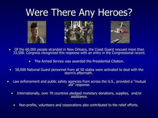 Were There Any Heroes? Of the 60,000 people stranded in New Orleans, the Coast Guard rescued more than 33,500. Congress recognized this response with an entry in the Congressional record. The Armed Service was awarded the Presidential Citation. 58,000 National Guard personnel from all 50 states were activated to deal with the storm’s aftermath.  Law enforcement and public safety agencies from across the U.S., provided a “mutual aid” response. Internationally, over 70 countries pledged monetary donations, supplies,  and/or assistance. Non-profits, volunteers and corporations also contributed to the relief efforts.  