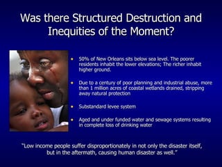 Was there Structured Destruction and Inequities of the Moment? 50% of New Orleans sits below sea level. The poorer residents inhabit the lower elevations; The richer inhabit higher ground. Due to a century of poor planning and industrial abuse, more than 1 million acres of coastal wetlands drained, stripping away natural protection Substandard levee system Aged and under funded water and sewage systems resulting in complete loss of drinking water “ Low income people suffer disproportionately in not only the disaster itself, but in the aftermath, causing human disaster as well.” 