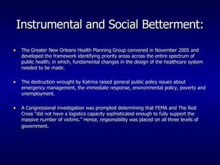 Instrumental and Social Betterment: The Greater New Orleans Health Planning Group convened in November 2005 and developed the framework identifying priority areas across the entire spectrum of public health; in which, fundamental changes in the design of the healthcare system needed to be made. The destruction wrought by Katrina raised general public policy issues about emergency management, the immediate response, environmental policy, poverty and unemployment. A Congressional investigation was prompted determining that FEMA and The Red Cross “did not have a logistics capacity sophisticated enough to fully support the massive number of victims.” Hence, responsibility was placed on all three levels of government . 