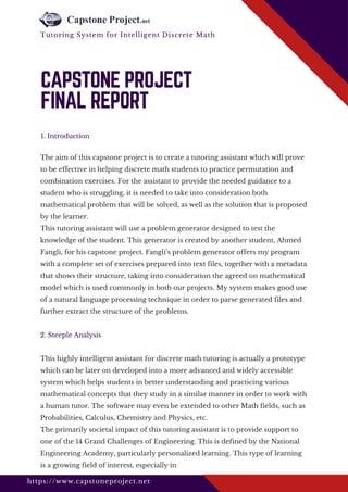 The aim of this capstone project is to create a tutoring assistant which will prove
to be effective in helping discrete math students to practice permutation and
combination exercises. For the assistant to provide the needed guidance to a
student who is struggling, it is needed to take into consideration both
mathematical problem that will be solved, as well as the solution that is proposed
by the learner.
This tutoring assistant will use a problem generator designed to test the
knowledge of the student. This generator is created by another student, Ahmed
Fangli, for his capstone project. Fangli’s problem generator offers my program
with a complete set of exercises prepared into text files, together with a metadata
that shows their structure, taking into consideration the agreed on mathematical
model which is used commonly in both our projects. My system makes good use
of a natural language processing technique in order to parse generated files and
further extract the structure of the problems. 
2. Steeple Analysis
This highly intelligent assistant for discrete math tutoring is actually a prototype
which can be later on developed into a more advanced and widely accessible
system which helps students in better understanding and practicing various
mathematical concepts that they study in a similar manner in order to work with
a human tutor. The software may even be extended to other Math fields, such as
Probabilities, Calculus, Chemistry and Physics, etc. 
The primarily societal impact of this tutoring assistant is to provide support to
one of the 14 Grand Challenges of Engineering. This is defined by the National
Engineering Academy, particularly personalized learning. This type of learning
is a growing field of interest, especially in 
1. Introduction
CAPSTONE PROJECT
FINAL REPORT
https://www.capstoneproject.net
Tutoring System for Intelligent Discrete Math 
 