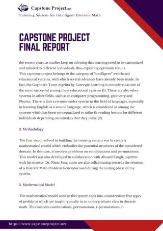 the recent years, as studies keep on advising that learning need to be customized
and tailored to different individuals, thus expecting optimum results.
This capstone project belongs to the category of “intelligent” web-based
educational systems, with which several advances have already been made. In
fact, the Cognitive Tutor Algebra by Carnegie Learning is considered as one of
the most successful among these educational systems [1]. There are also other
systems in other fields, such as in computer programming, geometry and
Physics. There is also a recommender system in the field of languages, especially
in learning English as a second language, which is considered as among the
systems which has been conceptualized to tailor fit reading lessons for different
individuals depending on mistakes that they make [2].
2. Methodology
The first step involved in building the tutoring system was to create a
mathematical model which embodies the potential structures of the considered
domain. In this case, it involves problems on combinations and permutations.
This model was also developed in collaboration with Ahmed Fangli, together
with his mentor, Dr. Nizar Sing, since are also collaborating towards the creation
of a Discrete Math Problem Generator used during the testing phase of my
system.
3. Mathematical Model
The mathematical model used in this system took into consideration five types
of problems which are taught typically in an undergraduate class in discrete
math. This includes combinations, permutations, r-permutations, r-
CAPSTONE PROJECT
FINAL REPORT
https://www.capstoneproject.net
Tutoring System for Intelligent Discrete Math 
 
