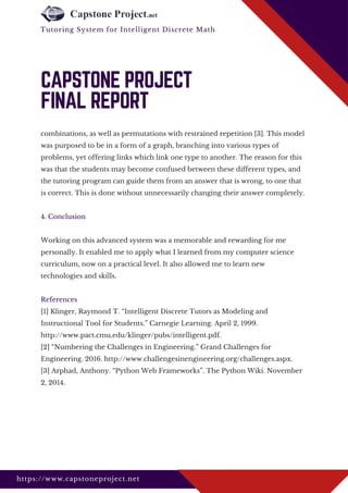 combinations, as well as permutations with restrained repetition [3]. This model
was purposed to be in a form of a graph, branching into various types of
problems, yet offering links which link one type to another. The reason for this
was that the students may become confused between these different types, and
the tutoring program can guide them from an answer that is wrong, to one that
is correct. This is done without unnecessarily changing their answer completely.
4. Conclusion
Working on this advanced system was a memorable and rewarding for me
personally. It enabled me to apply what I learned from my computer science
curriculum, now on a practical level. It also allowed me to learn new
technologies and skills.
References
[1] Klinger, Raymond T. “Intelligent Discrete Tutors as Modeling and
Instructional Tool for Students.” Carnegie Learning. April 2, 1999.
http://www.pact.cmu.edu/klinger/pubs/intelligent.pdf.
[2] “Numbering the Challenges in Engineering.” Grand Challenges for
Engineering. 2016. http://www.challengesinengineering.org/challenges.aspx.
[3] Arphad, Anthony. “Python Web Frameworks”. The Python Wiki. November
2, 2014.
CAPSTONE PROJECT
FINAL REPORT
https://www.capstoneproject.net
Tutoring System for Intelligent Discrete Math 
 