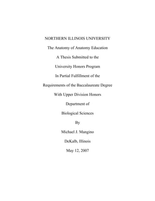NORTHERN ILLINOIS UNIVERSITY

  The Anatomy of Anatomy Education

       A Thesis Submitted to the

       University Honors Program

       In Partial Fulfillment of the

Requirements of the Baccalaureate Degree

      With Upper Division Honors

             Department of

           Biological Sciences

                   By

          Michael J. Mangino

             DeKalb, Illinois

              May 12, 2007
 