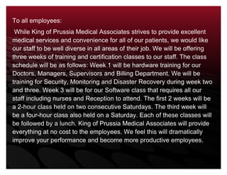 To all employees: While King of Prussia Medical Associates strives to provide excellent medical services and convenience for all of our patients, we would like our staff to be well diverse in all areas of their job. We will be offering three weeks of training and certification classes to our staff. The class schedule will be as follows: Week 1 will be hardware training for our Doctors, Managers, Supervisors and Billing Department. We will be training for Security, Monitoring and Disaster Recovery during week two and three. Week 3 will be for our Software class that requires all our staff including nurses and Reception to attend. The first 2 weeks will be a 2-hour class held on two consecutive Saturdays. The third week will be a four-hour class also held on a Saturday. Each of these classes will be followed by a lunch. King of Prussia Medical Associates will provide everything at no cost to the employees. We feel this will dramatically improve your performance and become more productive employees.35814001270000<br />