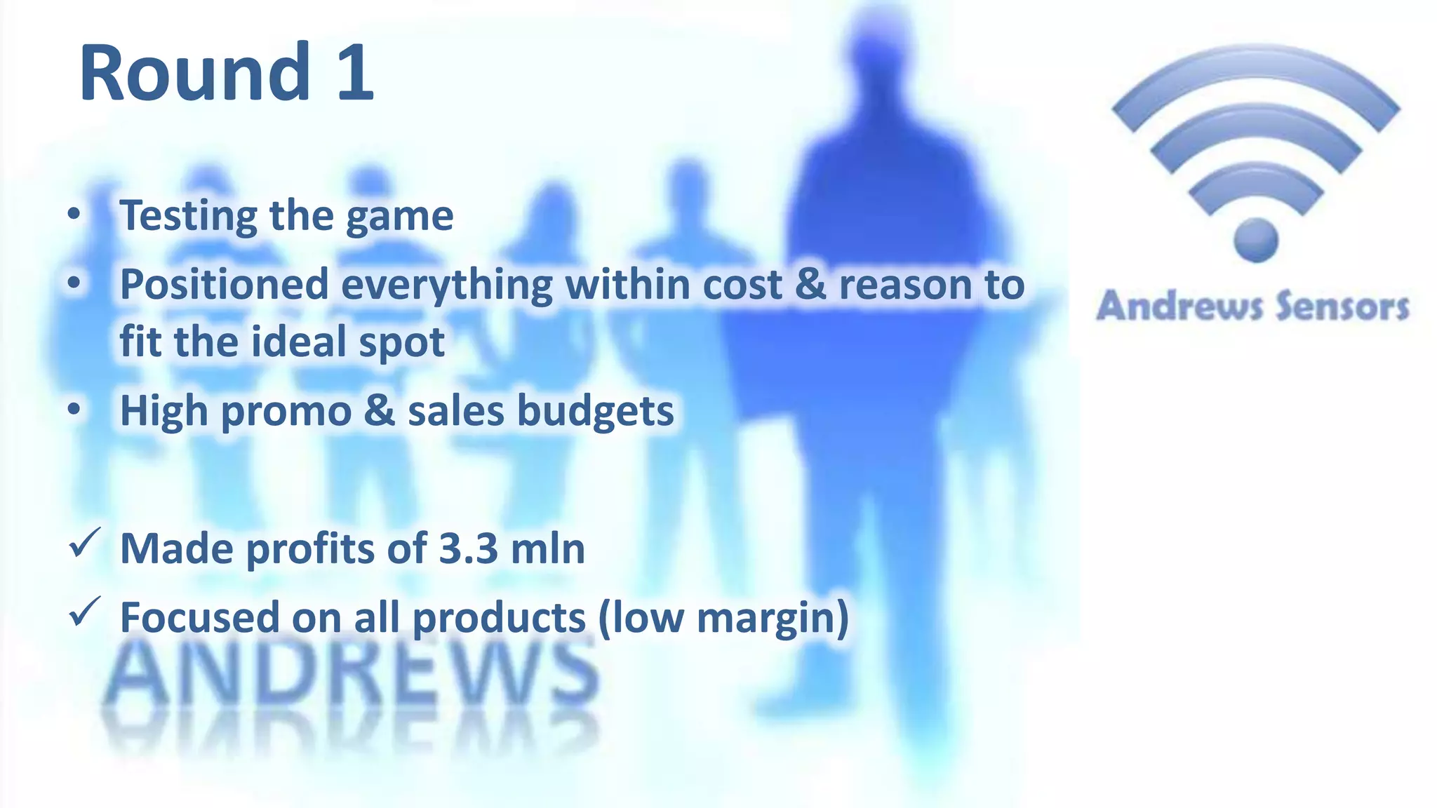 Round 1
• Testing the game
• Positioned everything within cost & reason to
fit the ideal spot
• High promo & sales budgets
 Made profits of 3.3 mln
 Focused on all products (low margin)

 