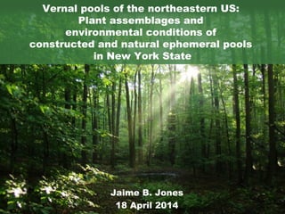 Vernal pools of the northeastern US: 
Plant assemblages and 
environmental conditions of 
constructed and natural ephemeral pools 
in New York State 
Jaime B. Jones 
18 April 2014 
 