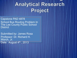 Capstone PAD 4878
School Bus Routing Problem In
The Lee County Public School
District
Submitted by: James Rosa
Professor: Dr. Richard H.
Worch, Jr.
Date: August 4th , 2013
 