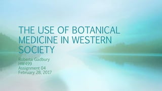 THE USE OF BOTANICAL
MEDICINE IN WESTERN
SOCIETY
Roberta Gadbury
HW499
Assignment 04
February 28, 2017
 