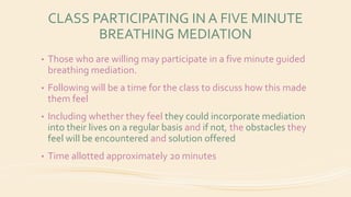 CLASS PARTICIPATING IN A FIVE MINUTE
BREATHING MEDIATION
• Those who are willing may participate in a five minute guided
breathing mediation.
• Following will be a time for the class to discuss how this made
them feel
• Including whether they feel they could incorporate mediation
into their lives on a regular basis and if not, the obstacles they
feel will be encountered and solution offered
• Time allotted approximately 20 minutes
 