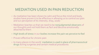 MEDIATION USED IN PAIN REDUCTION
• As mediation has been shown to calm and focus the mind and body,
studies have proven it to be effective in allowing us to control our pain
and our perception of its intensity. (Kay, 2016)
• Mediation teaches us that we need to be nonjudgmental observers of
our thoughts and not hold them as fact and become emotionally
attached to them
• High levels of stress in our bodies increase the pain we perceive to feel
• Proven effective for chronic pain
• In many places in the world mediation is used in place of pharmaceutical
drugs during surgeries and certain medical procedures
 