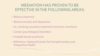 MEDIATION HAS PROVENTO BE
EFFECTIVE INTHE FOLLOWING AREAS:
• Reduce insomnia
• Reduce anxiety and depression
• As smoking cessation treatment (remains uncertain)
• Certain psychological disorders
• Irritable bowel syndrome
• Reference: National Center for Complementary and
Integrative Health
 