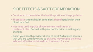 SIDE EFFECTS & SAFETY OF MEDIATION
• Considered to be safe for the healthy portion of the population
• Those with chronic health conditions should speak with their
physicians first
• Not to be used in place of your current medication or
treatment plan. Consult with your doctor prior to making any
changes
• Do let your health providers know of any CAM related services
that you are currently using so that you may receive the most
safe and effective individualized treatment for you
 