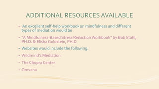 ADDITIONAL RESOURCES AVAILABLE
• An excellent self-help workbook on mindfulness and different
types of mediation would be
• “A Mindfulness-Based Stress ReductionWorkbook” by Bob Stahl,
PH.D. & Elisha Goldstein, PH.D
• Websites would include the following:
• Wildmind’s Mediation
• The Chopra Center
• Omvana
 