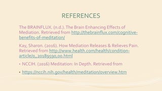 REFERENCES
The BRAINFLUX. (n.d.).The Brain Enhancing Effects of
Mediation. Retrieved from http://thebrainflux.com/cognitive-
benefits-of-meditation/
Kay, Sharon. (2016). How Mediation Releases & Relieves Pain.
Retrieved from http://www.health.com/health/condition-
article/0,,20189590,00.html
• NCCIH. (2016) Meditation: In Depth. Retrieved from
• https://nccih.nih.gov/health/meditation/overview.htm
 
