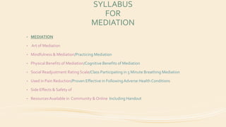 SYLLABUS
FOR
MEDIATION
• MEDIATION
• Art of Mediation
• Mindfulness & Mediation/Practicing Mediation
• Physical Benefits of Mediation/Cognitive Benefits of Mediation
• Social Readjustment Rating Scale/Class Participating in 5 Minute Breathing Mediation
• Used in Pain Reduction/Proven Effective in FollowingAdverse Health Conditions
• Side Effects & Safety of
• ResourcesAvailable in Community & Online Including Handout
 